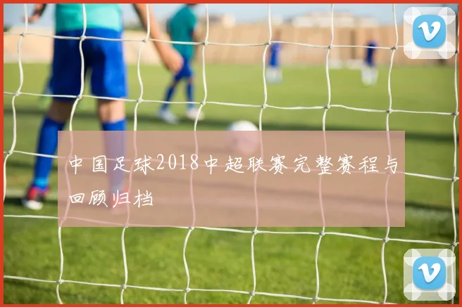 中国足球2018中超联赛完整赛程与回顾归档