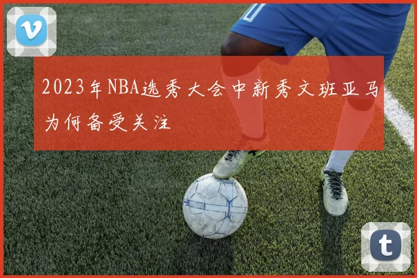 2023年NBA选秀大会中新秀文班亚马为何备受关注