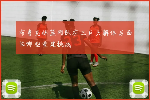 布鲁克林篮网队在三巨头解体后面临哪些重建挑战