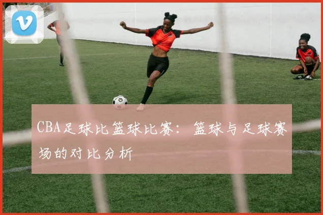 CBA足球比篮球比赛：篮球与足球赛场的对比分析